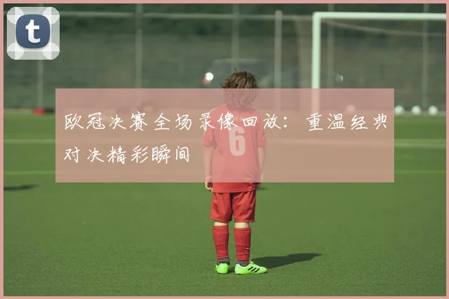 欧冠决赛全场录像回放：重温经典对决精彩瞬间