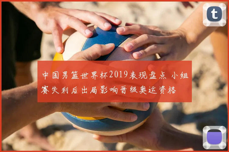 中国男篮世界杯2019表现盘点 小组赛失利后出局影响晋级奥运资格