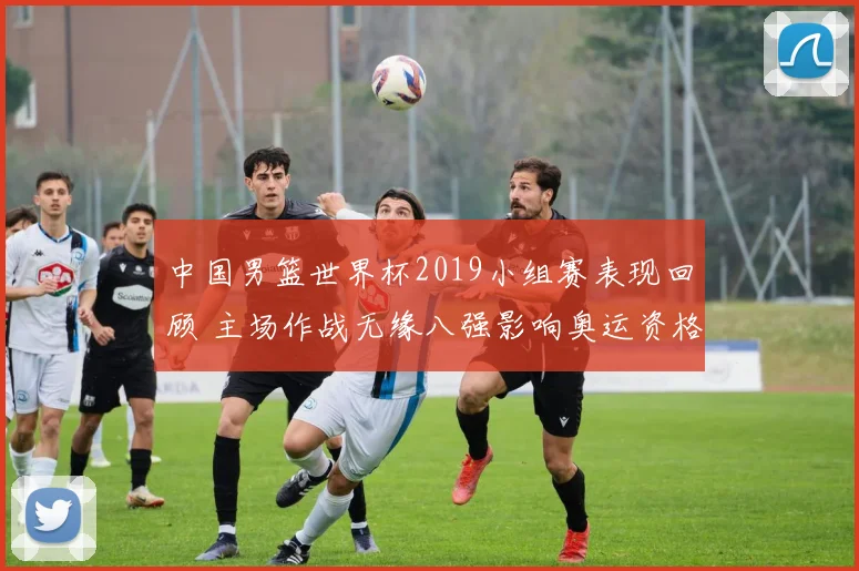 中国男篮世界杯2019小组赛表现回顾 主场作战无缘八强影响奥运资格
