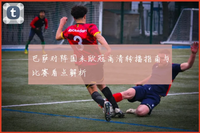 巴萨对阵国米欧冠高清转播指南与比赛看点解析