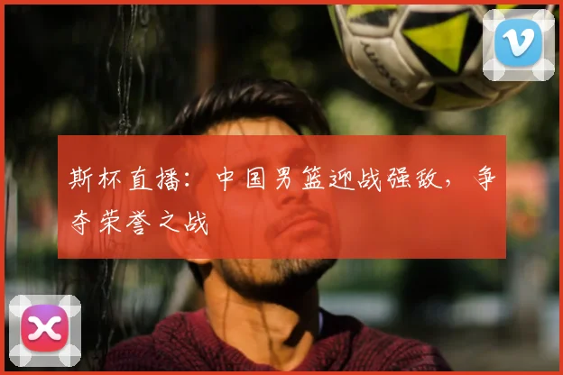 斯杯直播：中国男篮迎战强敌，争夺荣誉之战