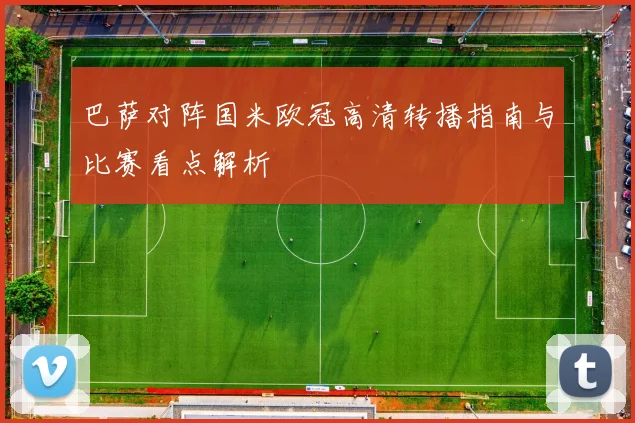 巴萨对阵国米欧冠高清转播指南与比赛看点解析