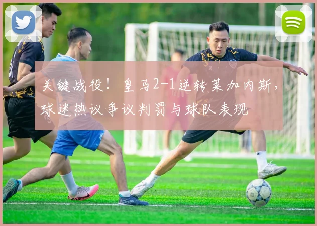 关键战役！皇马2-1逆转莱加内斯，球迷热议争议判罚与球队表现