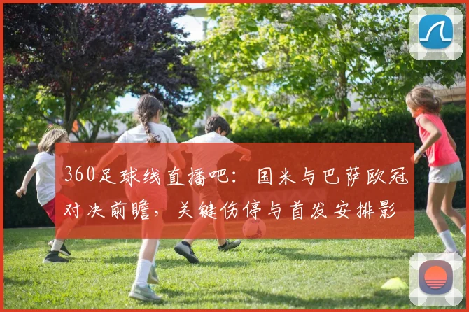 360足球线直播吧：国米与巴萨欧冠对决前瞻，关键伤停与首发安排影响比赛走势