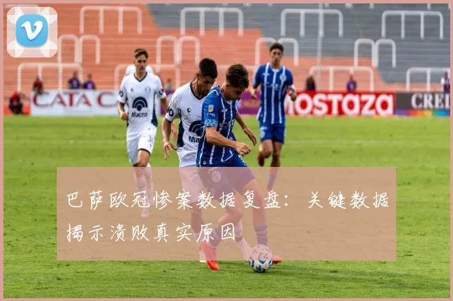 巴萨欧冠惨案数据复盘：关键数据揭示溃败真实原因