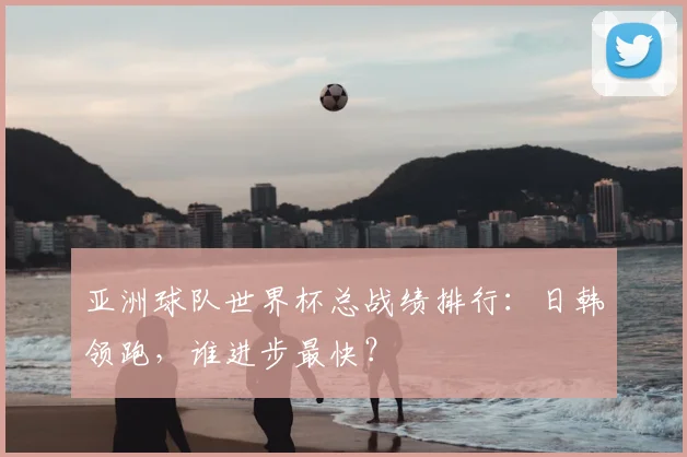亚洲球队世界杯总战绩排行：日韩领跑，谁进步最快？