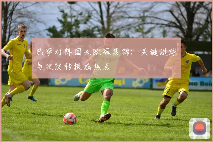 巴萨对阵国米欧冠集锦：关键进球与攻防转换成焦点