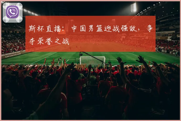 斯杯直播:中国男篮迎战强敌,争夺荣誉之战