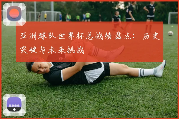 亚洲球队世界杯总战绩盘点：历史突破与未来挑战